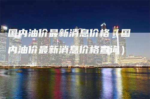 国内油价最新消息价格（国内油价最新消息价格查询）_https://www.gkizvl.com_原油期货_第1张