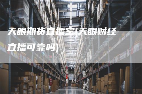 天眼期货直播室(天眼财经直播可靠吗)_https://www.gkizvl.com_期货直播_第1张