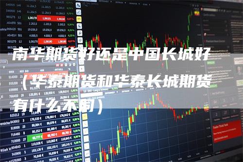 南华期货好还是中国长城好（华泰期货和华泰长城期货有什么不同）_https://www.gkizvl.com_期货百科_第1张