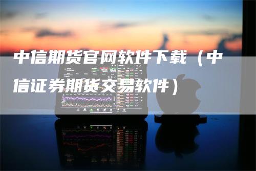 中信期货官网软件下载（中信证券期货交易软件）_https://www.gkizvl.com_期货百科_第1张