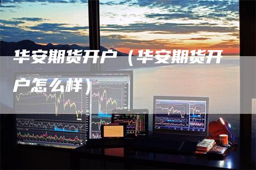 华安期货开户（华安期货开户怎么样）_https://www.gkizvl.com_期货百科_第1张