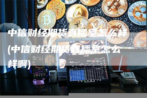 中信财经期货直播室怎么样(中信财经期货直播室怎么样啊)_https://www.gkizvl.com_期货直播_第1张
