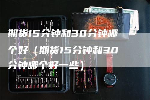 期货15分钟和30分钟哪个好（期货15分钟和30分钟哪个好一些）_https://www.gkizvl.com_期货百科_第1张