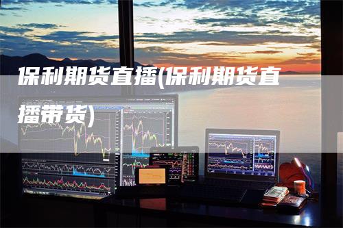 保利期货直播(保利期货直播带货)_https://www.gkizvl.com_期货直播_第1张