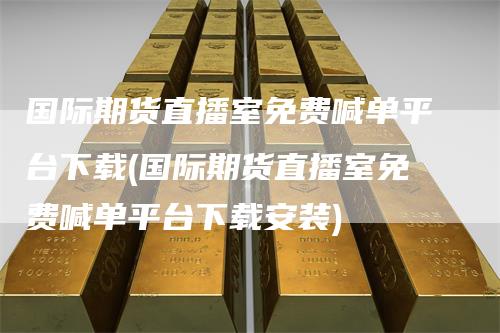 国际期货直播室免费喊单平台下载(国际期货直播室免费喊单平台下载安装)_https://www.gkizvl.com_期货直播_第1张