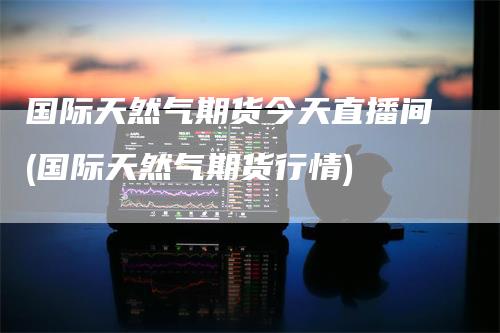 国际天然气期货今天直播间(国际天然气期货行情)_https://www.gkizvl.com_期货直播_第1张